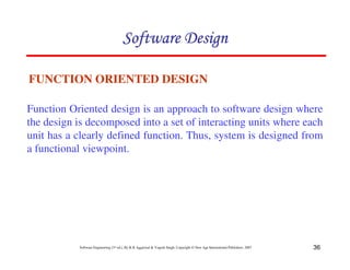 36
Software Engineering (3rd ed.), By K.K Aggarwal & Yogesh Singh, Copyright © New Age International Publishers, 2007
FUNCTION ORIENTED DESIGN
Function Oriented design is an approach to software design where
the design is decomposed into a set of interacting units where each
unit has a clearly defined function. Thus, system is designed from
a functional viewpoint.
 