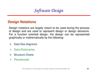 40
Software Engineering (3rd ed.), By K.K Aggarwal & Yogesh Singh, Copyright © New Age International Publishers, 2007
Design Notations
Design notations are largely meant to be used during the process
of design and are used to represent design or design decisions.
For a function oriented design, the design can be represented
graphically or mathematically by the following:
Data flow diagrams
Data Dictionaries
Structure Charts
Pseudocode
 