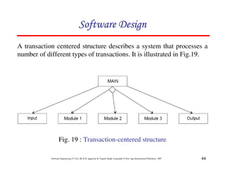 44
Software Engineering (3rd ed.), By K.K Aggarwal & Yogesh Singh, Copyright © New Age International Publishers, 2007
Fig. 19 : Transaction-centered structure
A transaction centered structure describes a system that processes a
number of different types of transactions. It is illustrated in Fig.19.
 