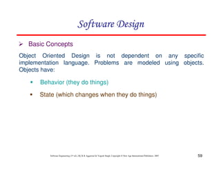 59
Software Engineering (3rd ed.), By K.K Aggarwal & Yogesh Singh, Copyright © New Age International Publishers, 2007
Object Oriented Design is not dependent on any specific
implementation language. Problems are modeled using objects.
Objects have:
Basic Concepts
Behavior (they do things)
State (which changes when they do things)
 