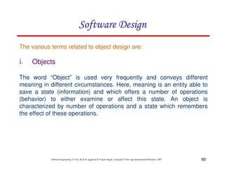 60
Software Engineering (3rd ed.), By K.K Aggarwal & Yogesh Singh, Copyright © New Age International Publishers, 2007
i. Objects
The various terms related to object design are:
The word “Object” is used very frequently and conveys different
meaning in different circumstances. Here, meaning is an entity able to
save a state (information) and which offers a number of operations
(behavior) to either examine or affect this state. An object is
characterized by number of operations and a state which remembers
the effect of these operations.
 