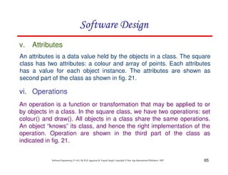 65
Software Engineering (3rd ed.), By K.K Aggarwal & Yogesh Singh, Copyright © New Age International Publishers, 2007
An attributes is a data value held by the objects in a class. The square
class has two attributes: a colour and array of points. Each attributes
has a value for each object instance. The attributes are shown as
second part of the class as shown in fig. 21.
v. Attributes
An operation is a function or transformation that may be applied to or
by objects in a class. In the square class, we have two operations: set
colour() and draw(). All objects in a class share the same operations.
An object “knows” its class, and hence the right implementation of the
operation. Operation are shown in the third part of the class as
indicated in fig. 21.
vi. Operations
 