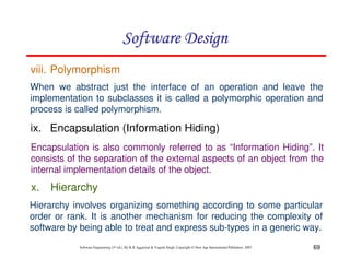 69
Software Engineering (3rd ed.), By K.K Aggarwal & Yogesh Singh, Copyright © New Age International Publishers, 2007
When we abstract just the interface of an operation and leave the
implementation to subclasses it is called a polymorphic operation and
process is called polymorphism.
Encapsulation is also commonly referred to as “Information Hiding”. It
consists of the separation of the external aspects of an object from the
internal implementation details of the object.
viii. Polymorphism
ix. Encapsulation (Information Hiding)
x. Hierarchy
Hierarchy involves organizing something according to some particular
order or rank. It is another mechanism for reducing the complexity of
software by being able to treat and express sub-types in a generic way.
 