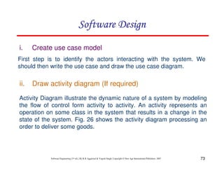 73
Software Engineering (3rd ed.), By K.K Aggarwal & Yogesh Singh, Copyright © New Age International Publishers, 2007
i. Create use case model
First step is to identify the actors interacting with the system. We
should then write the use case and draw the use case diagram.
Activity Diagram illustrate the dynamic nature of a system by modeling
the flow of control form activity to activity. An activity represents an
operation on some class in the system that results in a change in the
state of the system. Fig. 26 shows the activity diagram processing an
order to deliver some goods.
ii. Draw activity diagram (If required)
 