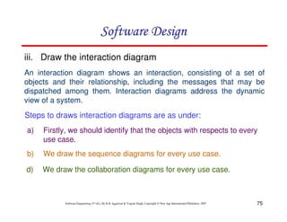 75
Software Engineering (3rd ed.), By K.K Aggarwal & Yogesh Singh, Copyright © New Age International Publishers, 2007
iii. Draw the interaction diagram
An interaction diagram shows an interaction, consisting of a set of
objects and their relationship, including the messages that may be
dispatched among them. Interaction diagrams address the dynamic
view of a system.
a) Firstly, we should identify that the objects with respects to every
use case.
b) We draw the sequence diagrams for every use case.
d) We draw the collaboration diagrams for every use case.
Steps to draws interaction diagrams are as under:
 