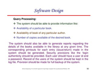 83
Software Engineering (3rd ed.), By K.K Aggarwal & Yogesh Singh, Copyright © New Age International Publishers, 2007
Query Processing:
The system should be able to provide information like:
Availability of a particular book.
Availability of book of any particular author.
Number of copies available of the desired book.
The system should also be able to generate reports regarding the
details of the books available in the library at any given time. The
corresponding printouts for each entry (issue/return) made in the
system should be generated. Security provisions like the ‘login
authenticity should be provided. Each user should have a user id and
a password. Record of the users of the system should be kept in the
log file. Provision should be made for full backup of the system.
 