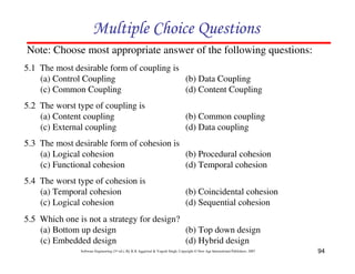 94
Software Engineering (3rd ed.), By K.K Aggarwal & Yogesh Singh, Copyright © New Age International Publishers, 2007
5.1 The most desirable form of coupling is
(a) Control Coupling (b) Data Coupling
(c) Common Coupling (d) Content Coupling
5.2 The worst type of coupling is
(a) Content coupling (b) Common coupling
(c) External coupling (d) Data coupling
Note: Choose most appropriate answer of the following questions:
5.3 The most desirable form of cohesion is
(a) Logical cohesion (b) Procedural cohesion
(c) Functional cohesion (d) Temporal cohesion
5.4 The worst type of cohesion is
(a) Temporal cohesion (b) Coincidental cohesion
(c) Logical cohesion (d) Sequential cohesion
5.5 Which one is not a strategy for design?
(a) Bottom up design (b) Top down design
(c) Embedded design (d) Hybrid design
 