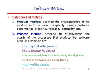 9
Software Engineering (3rd ed.), By K.K Aggarwal & Yogesh Singh, Copyright © New Age International Publishers, 2007
i. Product metrics: describe the characteristics of the
product such as size, complexity, design features,
performance, efficiency, reliability, portability, etc.
ii. Process metrics: describe the effectiveness and
quality of the processes that produce the software
product. Examples are:
Categories of Metrics
• effort required in the process
• time to produce the product
• effectiveness of defect removal during development
• number of defects found during testing
• maturity of the process
 
