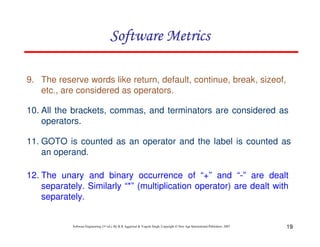 19
Software Engineering (3rd ed.), By K.K Aggarwal & Yogesh Singh, Copyright © New Age International Publishers, 2007
11. GOTO is counted as an operator and the label is counted as
an operand.
12. The unary and binary occurrence of “+” and “-” are dealt
separately. Similarly “*” (multiplication operator) are dealt with
separately.
9. The reserve words like return, default, continue, break, sizeof,
etc., are considered as operators.
10. All the brackets, commas, and terminators are considered as
operators.
 