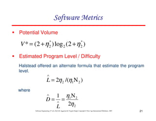21
Software Engineering (3rd ed.), By K.K Aggarwal & Yogesh Singh, Copyright © New Age International Publishers, 2007
Potential Volume
)
2
(
log
)
2
(
* *
2
2
*
2 η
η +
+
=
V
Estimated Program Level / Difficulty
Halstead offered an alternate formula that estimate the program
level.
where
∧
)
/(
2 2
1
2 Ν
=
∧
η
η
L
2
2
1
2
1
η
η Ν
=
= ∧
∧
L
D
 