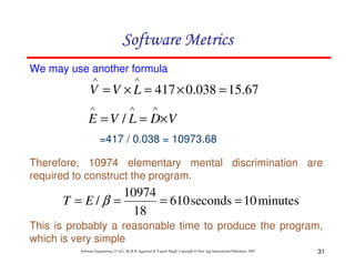 31
Software Engineering (3rd ed.), By K.K Aggarwal & Yogesh Singh, Copyright © New Age International Publishers, 2007
We may use another formula
67
.
15
038
.
0
417 =
×
=
×
=
∧
∧
L
V
V
V
D
L
V
E ×
=
=
∧
∧
∧
/
=417 / 0.038 = 10973.68
Therefore, 10974 elementary mental discrimination are
required to construct the program.
minutes
10
seconds
610
18
10974
/ =
=
=
= β
E
T
This is probably a reasonable time to produce the program,
which is very simple
 