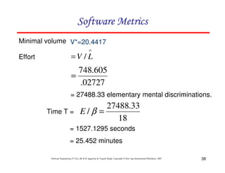 38
Software Engineering (3rd ed.), By K.K Aggarwal & Yogesh Singh, Copyright © New Age International Publishers, 2007
Effort
∧
= L
V /
= 27488.33 elementary mental discriminations.
Time T =
02727
.
605
.
748
=
18
33
.
27488
/ =
β
E
Minimal volume V*=20.4417
= 1527.1295 seconds
= 25.452 minutes
 