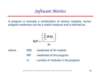 55
Software Engineering (3rd ed.), By K.K Aggarwal & Yogesh Singh, Copyright © New Age International Publishers, 2007
m
WM
WP
i
m
i
Σ
=
=1
A program is normally a combination of various modules, hence
program weakness can be a useful measure and is defined as:
where, WMi : weakness of ith module
WP : weakness of the program
m : number of modules in the program
 