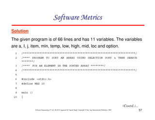 57
Software Engineering (3rd ed.), By K.K Aggarwal & Yogesh Singh, Copyright © New Age International Publishers, 2007
Solution
The given program is of 66 lines and has 11 variables. The variables
are a, I, j, item, min, temp, low, high, mid, loc and option.
 