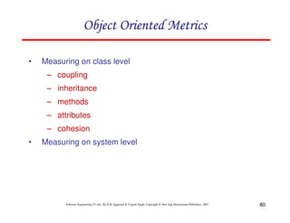 80
Software Engineering (3rd ed.), By K.K Aggarwal & Yogesh Singh, Copyright © New Age International Publishers, 2007
• Measuring on class level
– coupling
– inheritance
– methods
– attributes
– cohesion
• Measuring on system level
 
