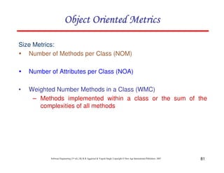 81
Software Engineering (3rd ed.), By K.K Aggarwal & Yogesh Singh, Copyright © New Age International Publishers, 2007
Size Metrics:
Number of Methods per Class (NOM)
Number of Attributes per Class (NOA)
• Weighted Number Methods in a Class (WMC)
– Methods implemented within a class or the sum of the
complexities of all methods
 