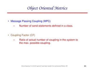 83
Software Engineering (3rd ed.), By K.K Aggarwal & Yogesh Singh, Copyright © New Age International Publishers, 2007
• Message Passing Coupling (MPC)
– Number of send statements defined in a class.
• Coupling Factor (CF)
– Ratio of actual number of coupling in the system to
the max. possible coupling.
 