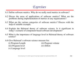 101
Software Engineering (3rd ed.), By K.K Aggarwal & Yogesh Singh, Copyright © New Age International Publishers, 2007
!
6.1 Define software metrics. Why do we really need metrics in software?
6.2 Discus the areas of applications of software metrics? What are the
problems during implementation of metrics in any organizations?
6.3 What are the various categories of software metrics? Discuss with the
help of suitable example.
6.4 Explain the Halstead theory of software science. Is it significant in
today’s scenario of component based software development?
6.5 What is the importance of language level in Halstead theory of software
science?
6.6 Give Halstead’s software science measure for:
(i) Program Length (ii) Program volume
(iii) Program level (iv) Effort
(v) Language level
 