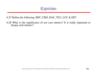 106
Software Engineering (3rd ed.), By K.K Aggarwal & Yogesh Singh, Copyright © New Age International Publishers, 2007
!
6.27 Define the following: RFC, CBO, DAC, TCC, LCC & DIT.
6.28 What is the significance of use case metrics? Is it really important to
design such metrics?
 