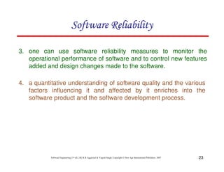 23
Software Engineering (3rd ed.), By K.K Aggarwal & Yogesh Singh, Copyright © New Age International Publishers, 2007
3. one can use software reliability measures to monitor the
operational performance of software and to control new features
added and design changes made to the software.
4. a quantitative understanding of software quality and the various
factors influencing it and affected by it enriches into the
software product and the software development process.
 