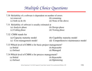 115
Software Engineering (3rd ed.), By K.K Aggarwal & Yogesh Singh, Copyright © New Age International Publishers, 2007
7.30 Reliability of a software is dependent on number of errors
(a) removed (b) remaining
(c) both (a) & (b) (d) None of the above
7.31 Reliability of software is usually estimated at
(a) Analysis phase (b) Design phase
(c) Coding phase (d) Testing phase
7.32 CMM stands for
(a) Capacity maturity model (b) Capability maturity model
(c) Cost management model (d) Comprehensive maintenance model
7.33 Which level of CMM is for basic project management?
(a) Initial (b) Repeatable
(c) Defined (d) Managed
7.34 Which level of CMM is for process management?
(a) Initial (b) Repeatable
(c) Defined (d) Optimizing
 
