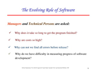 Software Engineering (3rd ed.), By K.K Aggarwal & Yogesh Singh, Copyright © New Age International Publishers, 2007
8
Managers and Technical Persons are asked:
Why does it take so long to get the program finished?
Why are costs so high?
Why can not we find all errors before release?
Why do we have difficulty in measuring progress of software
development?
 