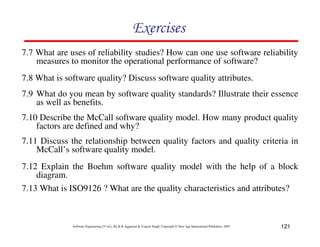 121
Software Engineering (3rd ed.), By K.K Aggarwal & Yogesh Singh, Copyright © New Age International Publishers, 2007
7.7 What are uses of reliability studies? How can one use software reliability
measures to monitor the operational performance of software?
7.8 What is software quality? Discuss software quality attributes.
7.9 What do you mean by software quality standards? Illustrate their essence
as well as benefits.
7.10 Describe the McCall software quality model. How many product quality
factors are defined and why?
7.11 Discuss the relationship between quality factors and quality criteria in
McCall’s software quality model.
7.12 Explain the Boehm software quality model with the help of a block
diagram.
7.13 What is ISO9126 ? What are the quality characteristics and attributes?
 