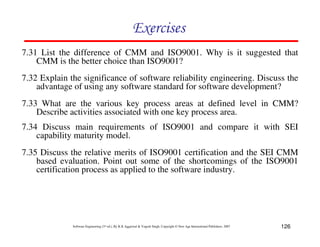 126
Software Engineering (3rd ed.), By K.K Aggarwal & Yogesh Singh, Copyright © New Age International Publishers, 2007
7.31 List the difference of CMM and ISO9001. Why is it suggested that
CMM is the better choice than ISO9001?
7.32 Explain the significance of software reliability engineering. Discuss the
advantage of using any software standard for software development?
7.33 What are the various key process areas at defined level in CMM?
Describe activities associated with one key process area.
7.34 Discuss main requirements of ISO9001 and compare it with SEI
capability maturity model.
7.35 Discuss the relative merits of ISO9001 certification and the SEI CMM
based evaluation. Point out some of the shortcomings of the ISO9001
certification process as applied to the software industry.
 