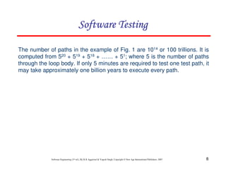 8
Software Engineering (3rd ed.), By K.K Aggarwal & Yogesh Singh, Copyright © New Age International Publishers, 2007
The number of paths in the example of Fig. 1 are 1014 or 100 trillions. It is
computed from 520 + 519 + 518 + …… + 51; where 5 is the number of paths
through the loop body. If only 5 minutes are required to test one test path, it
may take approximately one billion years to execute every path.
 