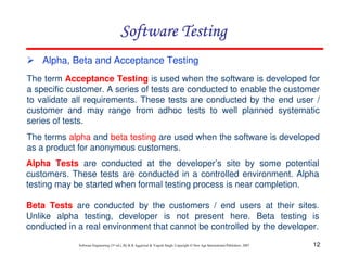 12
Software Engineering (3rd ed.), By K.K Aggarwal & Yogesh Singh, Copyright © New Age International Publishers, 2007
Alpha, Beta and Acceptance Testing
The term Acceptance Testing is used when the software is developed for
a specific customer. A series of tests are conducted to enable the customer
to validate all requirements. These tests are conducted by the end user /
customer and may range from adhoc tests to well planned systematic
series of tests.
The terms alpha and beta testing are used when the software is developed
as a product for anonymous customers.
Alpha Tests are conducted at the developer’s site by some potential
customers. These tests are conducted in a controlled environment. Alpha
testing may be started when formal testing process is near completion.
Beta Tests are conducted by the customers / end users at their sites.
Unlike alpha testing, developer is not present here. Beta testing is
conducted in a real environment that cannot be controlled by the developer.
 