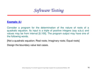 16
Software Engineering (3rd ed.), By K.K Aggarwal & Yogesh Singh, Copyright © New Age International Publishers, 2007
Example- 8.I
Consider a program for the determination of the nature of roots of a
quadratic equation. Its input is a triple of positive integers (say a,b,c) and
values may be from interval [0,100]. The program output may have one of
the following words.
[Not a quadratic equation; Real roots; Imaginary roots; Equal roots]
Design the boundary value test cases.
 