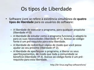 Os tipos de Liberdade  Software Livre se refere à existência simultânea de  quatro tipos de liberdade  para os usuários do software: A liberdade de executar o programa, para qualquer propósito (liberdade nº 0)  A liberdade de estudar como o programa funciona, e adaptá-lo para as suas necessidades (liberdade nº 1). Acesso ao código-fonte é um pré-requisito para esta liberdade.  A liberdade de redistribuir cópias de modo que você possa ajudar ao seu próximo (liberdade nº 2).  A liberdade de aperfeiçoar o programa, e liberar os seus aperfeiçoamentos, de modo que toda a comunidade se beneficie (liberdade nº 3). Acesso ao código-fonte é um pré-requisito para esta liberdade.  http://br-linux.org/faq-softwarelivre/ 
