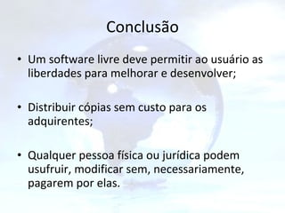 Conclusão Um software livre deve permitir ao usuário as liberdades para melhorar e desenvolver; Distribuir cópias sem custo para os adquirentes; Qualquer pessoa física ou jurídica podem usufruir, modificar sem, necessariamente, pagarem por elas. 