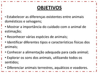 OBJETIVOS
• Estabelecer as diferenças existentes entre animais

domésticos e selvagens;
• Mostrar a importância do cuidado com o animal de
estimação;
• Reconhecer várias espécies de animais;
• Identificar diferentes tipos e características físicas dos
animais;
• Conhecer a alimentação adequada para cada animal;
• Explorar os sons dos animais, utilizando todos os
sentidos;
• Diferenciar animais terrestres, aquáticos e voadores.

 