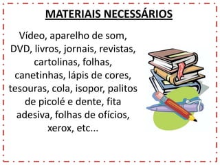 MATERIAIS NECESSÁRIOS
Vídeo, aparelho de som,
DVD, livros, jornais, revistas,
cartolinas, folhas,
canetinhas, lápis de cores,
tesouras, cola, isopor, palitos
de picolé e dente, fita
adesiva, folhas de ofícios,
xerox, etc...

 