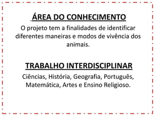 ÁREA DO CONHECIMENTO
O projeto tem a finalidades de identificar
diferentes maneiras e modos de vivência dos
animais.

TRABALHO INTERDISCIPLINAR
Ciências, História, Geografia, Português,
Matemática, Artes e Ensino Religioso.

 