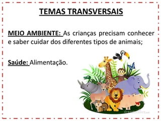TEMAS TRANSVERSAIS
MEIO AMBIENTE: As crianças precisam conhecer
e saber cuidar dos diferentes tipos de animais;
Saúde: Alimentação.

 