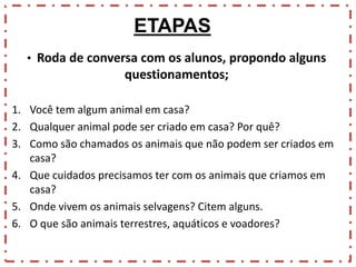 ETAPAS
• Roda de conversa com os alunos, propondo alguns

questionamentos;
1. Você tem algum animal em casa?
2. Qualquer animal pode ser criado em casa? Por quê?
3. Como são chamados os animais que não podem ser criados em
casa?
4. Que cuidados precisamos ter com os animais que criamos em
casa?
5. Onde vivem os animais selvagens? Citem alguns.
6. O que são animais terrestres, aquáticos e voadores?

 