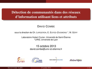 Détection de communautés dans des réseaux
d’information utilisant liens et attributs
DAVID C OMBE
sous la direction de Ch. L ARGERON, E. E GYED -Z SIGMOND *, M. G ÉRY
Laboratoire Hubert Curien, Université de Saint-Étienne
*LIRIS, Université de Lyon

15 octobre 2013
david.combe@univ-st-etienne.fr

DAVID C OMBE (LaHC)

15 octobre 2013

1 / 43

 