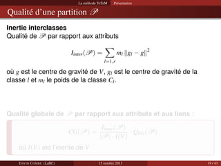 La méthode ToTeM

Présentation

Qualité d’une partition P
Inertie interclasses
Qualité de P par rapport aux attributs
ml gl − g

Iinter (P) =

2

l=1,r

où g est le centre de gravité de V, gl est le centre de gravité de la
classe l et ml le poids de la classe Cl .

Qualité globale de P par rapport aux attributs et aux liens :
CG(P) =

Iinter (P)
· QNG (P)
|P| · I(V)

où I(V) est l’inertie de V
DAVID C OMBE (LaHC)

15 octobre 2013

19 / 43

 