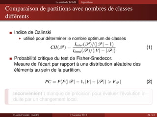 La méthode ToTeM

Algorithme

Comparaison de partitions avec nombres de classes
différents
Indice de Calinski
utilisé pour déterminer le nombre optimum de classes

CH(P) =

Iinter (P)/(|P| − 1)
Iintra (P)/(|V| − |P|)

(1)

Probabilité critique du test de Fisher-Snedecor.
Mesure de l’écart par rapport à une distribution aléatoire des
éléments au sein de la partition.
PC = P(F(|P| − 1, |V| − |P|) > FP )

(2)

Inconvénient : manque de précision pour évaluer l’évolution induite par un changement local.

DAVID C OMBE (LaHC)

15 octobre 2013

24 / 43

 