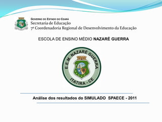 GOVERNO DO ESTADO DO CEARÁ
Secretaria de Educação
7ª Coordenadoria Regional de Desenvolvimento da Educação

     ESCOLA DE ENSINO MÉDIO NAZARÉ GUERRA




 Análise dos resultados do SIMULADO SPAECE - 2011
 