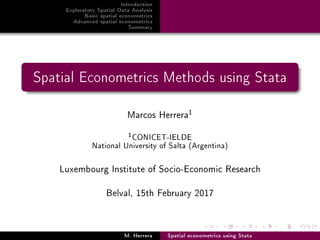 Introduction
Exploratory Spatial Data Analysis
Basic spatial econometrics
Advanced spatial econometrics
Summary
Spatial Econometrics Methods using Stata
Marcos Herrera
1
1CONICET-IELDE
National University of Salta (Argentina)
Luxembourg Institute of Socio-Economic Research
Belval, 15th February 2017
M. Herrera Spatial econometrics using Stata
 