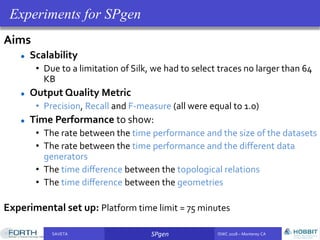 SAVETA SPgen ISWC 2018 – Monterey CASAVETA SPgen ISWC 2018 – Monterey CA
Aims
Scalability
• Due to a limitation of Silk, we had to select traces no larger than 64
KB
Output Quality Metric
• Precision, Recall and F-measure (all were equal to 1.0)
Time Performance to show:
• The rate between the time performance and the size of the datasets
• The rate between the time performance and the different data
generators
• The time diﬀerence between the topological relations
• The time diﬀerence between the geometries
Experimental set up: Platform time limit = 75 minutes
Experiments for SPgen
 