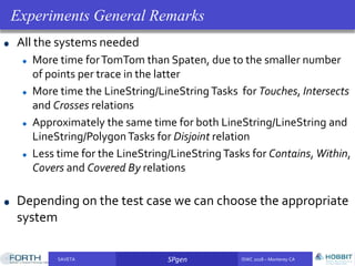 SAVETA SPgen ISWC 2018 – Monterey CASAVETA SPgen ISWC 2018 – Monterey CA
All the systems needed
More time forTomTom than Spaten, due to the smaller number
of points per trace in the latter
More time the LineString/LineString Tasks for Touches, Intersects
and Crosses relations
Approximately the same time for both LineString/LineString and
LineString/PolygonTasks for Disjoint relation
Less time for the LineString/LineString Tasks for Contains, Within,
Covers and Covered By relations
Depending on the test case we can choose the appropriate
system
Experiments General Remarks
 