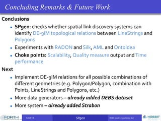 SAVETA SPgen ISWC 2018 – Monterey CASAVETA SPgen ISWC 2018 – Monterey CA
Conclusions
SPgen: checks whether spatial link discovery systems can
identify DE-9IM topological relations between LineStrings and
Polygons
Experiments with RADON and Silk, AML and OntoIdea
Choke points: Scalability, Quality measure output andTime
performance
Next
Implement DE-9IM relations for all possible combinations of
different geometries (e.g. Polygon/Polygon, combination with
Points, LineStrings and Polygons, etc.)
More data generators – already added DEBS dataset
More system – already added Strabon
Concluding Remarks & Future Work
 