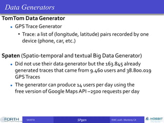 SAVETA SPgen ISWC 2018 – Monterey CASAVETA SPgen ISWC 2018 – Monterey CA
TomTom Data Generator
GPSTrace Generator
• Trace: a list of (longitude, latitude) pairs recorded by one
device (phone, car, etc.)
Spaten (Spatio-temporal and textual Big Data Generator)
Did not use their data generator but the 163.845 already
generated traces that came from 9.460 users and 38.800.019
GPSTraces
The generator can produce 14 users per day using the
free version of Google Maps API –2500 requests per day
Data Generators
 