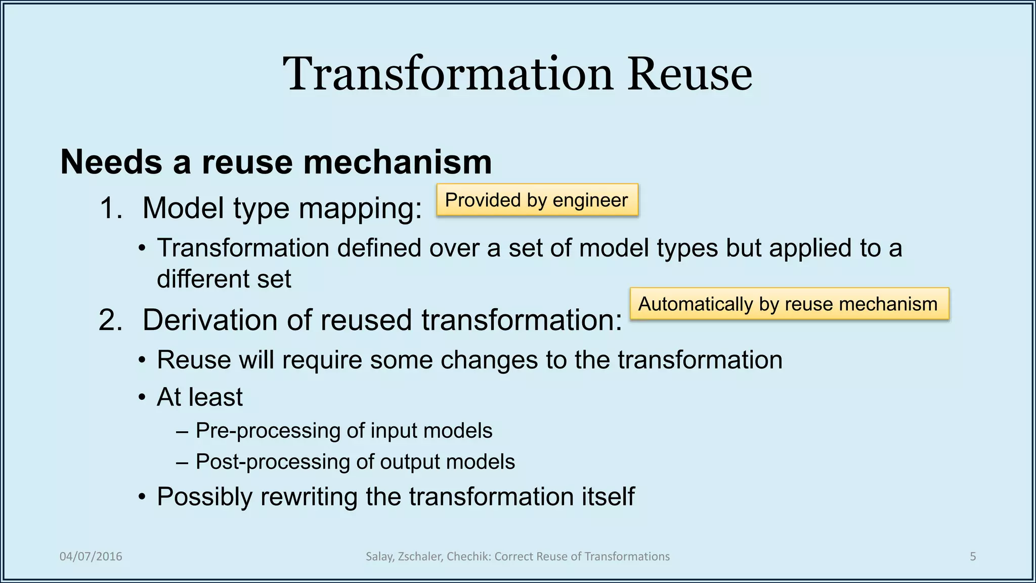 Transformation Reuse
Needs a reuse mechanism
1. Model type mapping:
• Transformation defined over a set of model types but applied to a
different set
2. Derivation of reused transformation:
• Reuse will require some changes to the transformation
• At least
– Pre-processing of input models
– Post-processing of output models
• Possibly rewriting the transformation itself
04/07/2016 Salay, Zschaler, Chechik: Correct Reuse of Transformations 5
Provided by engineer
Automatically by reuse mechanism
 