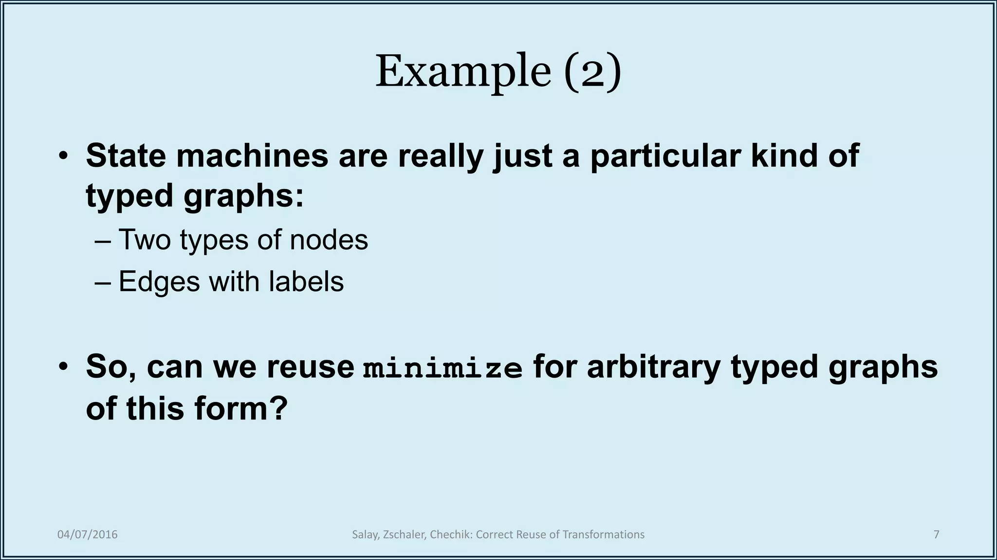 Example (2)
• State machines are really just a particular kind of
typed graphs:
– Two types of nodes
– Edges with labels
• So, can we reuse minimize for arbitrary typed graphs
of this form?
04/07/2016 Salay, Zschaler, Chechik: Correct Reuse of Transformations 7
 