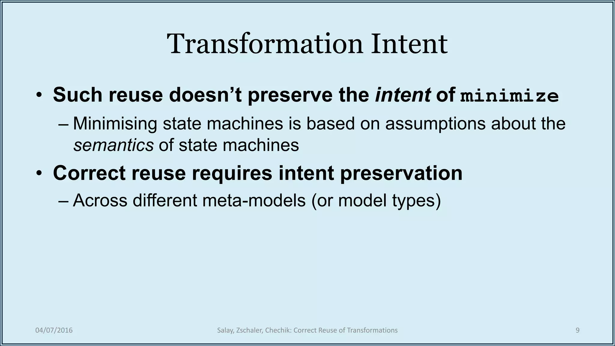 Transformation Intent
• Such reuse doesn’t preserve the intent of minimize
– Minimising state machines is based on assumptions about the
semantics of state machines
• Correct reuse requires intent preservation
– Across different meta-models (or model types)
04/07/2016 Salay, Zschaler, Chechik: Correct Reuse of Transformations 9
 